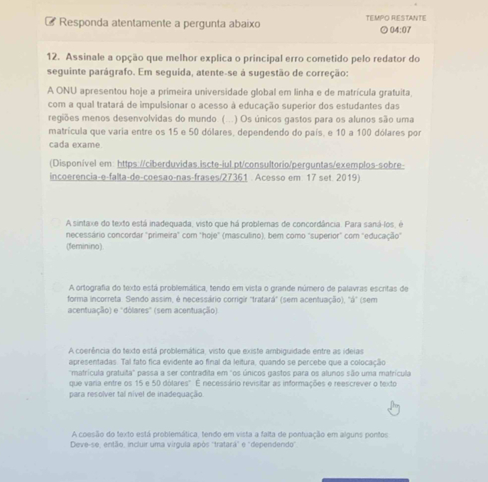 Responda atentamente a pergunta abaixo TEMPO RESTANTE
04:07
12. Assinale a opção que melhor explica o principal erro cometido pelo redator do
seguinte parágrafo. Em seguida, atente-se à sugestão de correção:
A ONU apresentou hoje a primeira universidade global em linha e de matrícula gratuita,
com a qual tratará de impulsionar o acesso à educação superior dos estudantes das
regiões menos desenvolvidas do mundo. (...) Os únicos gastos para os alunos são uma
matrícula que varia entre os 15 e 50 dólares, dependendo do país, e 10 a 100 dólares por
cada exame.
(Disponível em: https://ciberduvidas.iscte-iul.pt/consultorio/perguntas/exemplos-sobre-
incoerencia-e-falta-de-coesao-nas-frases/27361 . Acesso em. 17 set. 2019).
A sintaxe do texto está inadequada, visto que há problemas de concordância. Para saná-los, é
necessário concordar "primeira" com "hoje" (masculino), bem como "superior" com "educação"
(feminino).
A ortografia do texto está problemática, tendo em vista o grande número de palavras escritas de
forma incorreta. Sendo assim, é necessário corrigir "tratará" (sem acentuação), "á" (sem
acentuação) e "dólares" (sem acentuação)
A coerência do texto está problemática, visto que existe ambiguidade entre as ideias
apresentadas. Tal fato fica evidente ao final da leitura, quando se percebe que a colocação
"matrícula gratuita" passa a ser contradita em "os únicos gastos para os alunos são uma matrícula
que varia entre os 15 e 50 dólares". É necessário revisitar as informações e reescrever o texto
para resolver tal nível de inadequação.
A coesão do texto está problemática, tendo em vista a falta de pontuação em alguns pontos
Deve-se, então, incluir uma virgula apòs "tratará" e "dependendo".