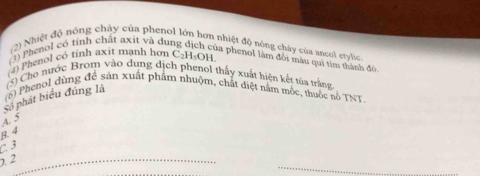 (2) Nhiệt độ nóng chảy của phenol lớn hơn nhiệt độ nóng chảy của ancol etylic.
(3) Phenol có tính chất axit và du
(4) Phenol có tính axit mạnh hơn C_2H_5OH. 
la phenol làm đổi màu quì tím thành đỏ.
(5) Cho nước Brom vào dung dịch phenol thấy xuất hiện kết tủa trắng
(6) Phenol dùng đề sản xuất phẩm nhuộm, chất diệt nấm mốc, thuốc nổ TNT.
Số phát biểu đúng là
A. 5
B. 4
C. 3
_. 2