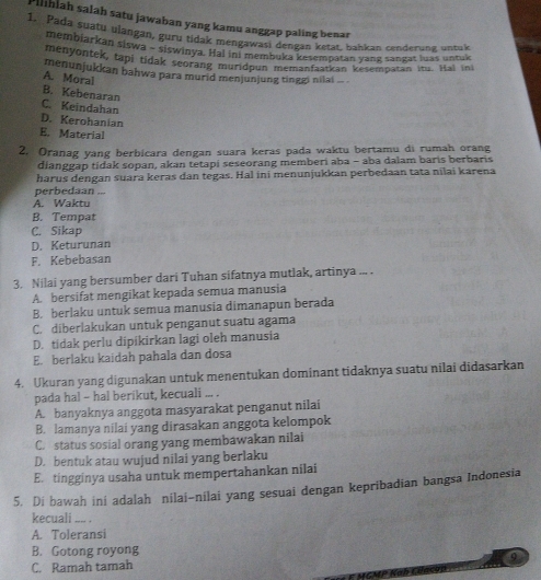 Pilihiah salah satu jawaban yang kamu anggap paling benar
1. Pada suatu ulangan, guru tidak men anggap paling atat, bahkan cenderung, untulk
membiarkan siswa - siswinya. Hal inI membuka zesempatan yang sangat luas untak
menyontek, tapi tidak seorang muridpun memanfaatian kesempatan itu. Hal ini
menunjukkan bahwa para murid menjunjung tinggi nilai ... .
A. Moral
B. Kebenaran
C. Keindahan
D. Kerohanian
E. Material
2. Oranag yang berbicara dengan suara keras pada waktu bertamu di rumah orang
dianggap tidak sopan, akan tetapi seseorang memberi aba - aba dalam baris berbaris
harus dengan suara keras dan tegas. Hal ini menunjukkan perbedaan tata nilai karena
perbedaan ...
A. Waktu
B. Tempat
C. Sikap
D. Keturunan
F. Kebebasan
3. Nilai yang bersumber dari Tuhan sifatnya mutlak, artinya ... .
A. bersifat mengikat kepada semua manusia
B. berlaku untuk semua manusia dimanapun berada
C. diberlakukan untuk penganut suatu agama
D. tidak perlu dipikirkan lagi oleh manusia
E. berlaku kaidah pahala dan dosa
4. Ukuran yang digunakan untuk menentukan dominant tidaknya suatu nilai didasarkan
pada hal - hal berikut, kecuali ... .
A. banyaknya anggota masyarakat penganut nilai
B. lamanya nilai yang dirasakan anggota kelompok
C. status sosial orang yang membawakan nilai
D. bentuk atau wujud nilai yang berlaku
E. tingginya usaha untuk mempertahankan nilai
5. Di bawah ini adalah nilai-nilai yang sesuai dengan kepribadian bangsa Indonesia
kecuali .... .
A. Toleransi
B. Gotong royong
C. Ramah tamah Q