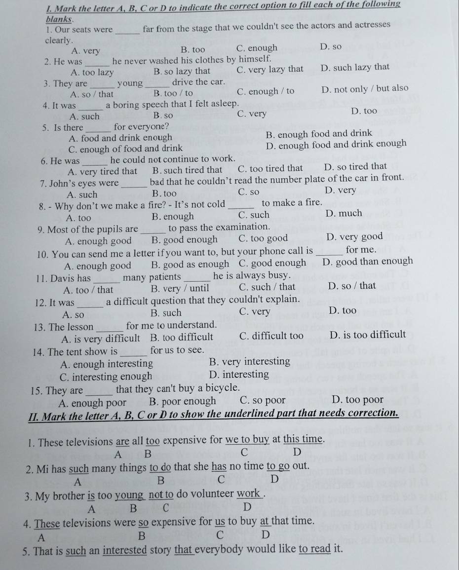 Mark the letter A, B, C or D to indicate the correct option to fill each of the following
blanks.
1. Our seats were _far from the stage that we couldn't see the actors and actresses
clearly.
A. very B. too C. enough D. so
2. He was he never washed his clothes by himself.
A. too lazy B. so lazy that C. very lazy that D. such lazy that
3. They are _young _drive the car.
A. so / that B. too / to C. enough / to D. not only / but also
4. It was_ a boring speech that I felt asleep.
A. such B. so C. very D. too
5. Is there _for everyone?
A. food and drink enough B. enough food and drink
C. enough of food and drink D. enough food and drink enough
6. He was he could not continue to work.
A. very tired that B. such tired that C. too tired that D. so tired that
7. John's eyes were_ bad that he couldn’t read the number plate of the car in front.
A. such B. too C. so D. very
8. - Why don’t we make a fire? - It's not cold _to make a fire.
A. too B. enough C. such D. much
9. Most of the pupils are _to pass the examination.
A. enough good B. good enough C. too good D. very good
10. You can send me a letter if you want to, but your phone call is_ for me.
A. enough good B. good as enough C. good enough D. good than enough
11. Davis has _many patients _he is always busy.
A. too / that B. very / until C. such / that D. so / that
_
12. It was a difficult question that they couldn't explain.
A. so B. such C. very D. too
_
13. The lesson for me to understand.
A. is very difficult B. too difficult C. difficult too D. is too difficult
14. The tent show is _for us to see.
A. enough interesting B. very interesting
C. interesting enough D. interesting
15. They are _that they can't buy a bicycle.
A. enough poor B. poor enough C. so poor D. too poor
II. Mark the letter A, B, C or D to show the underlined part that needs correction.
1. These televisions are all too expensive for we to buy at this time.
A B
C D
2. Mi has such many things to do that she has no time to go out.
A
B C D
3. My brother is too young   not to do volunteer work .
A B C D
4. These televisions were so expensive for us to buy at that time.
A
B
c D
5. That is such an interested story that everybody would like to read it.