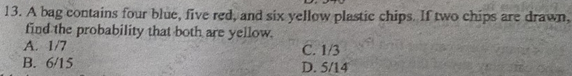 A bag contains four blue, five red, and six yellow plastic chips. If two chips are drawn,
find the probability that both are yellow.
A. 1/7 C. 1/3
B. 6/15 D. 5/14