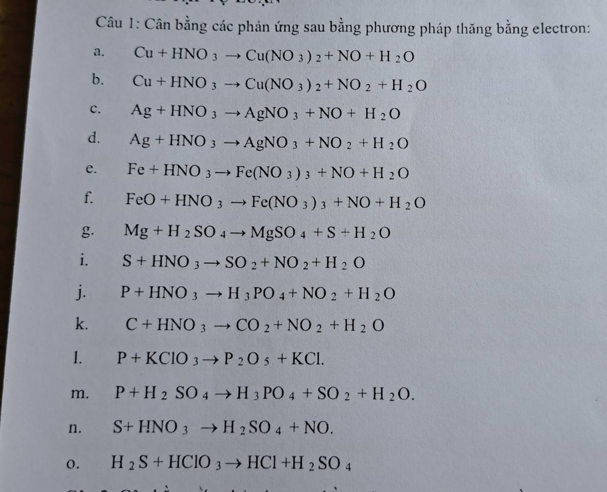 Cân bằng các phản ứng sau bằng phương pháp thăng bằng electron: 
a. Cu+HNO_3to Cu(NO_3)_2+NO+H_2O
b. Cu+HNO_3to Cu(NO_3)_2+NO_2+H_2O
c. Ag+HNO_3to AgNO_3+NO+H_2O
d. Ag+HNO_3to AgNO_3+NO_2+H_2O
e. Fe+HNO_3to Fe(NO_3)_3+NO+H_2O
f. FeO+HNO_3to Fe(NO_3)_3+NO+H_2O
g. Mg+H_2SO_4to MgSO_4+S+H_2O
i. S+HNO_3to SO_2+NO_2+H_2O
j. P+HNO_3to H_3PO_4+NO_2+H_2O
k. C+HNO_3to CO_2+NO_2+H_2O
1. P+KClO_3to P_2O_5+KCl. 
m. P+H_2SO_4to H_3PO_4+SO_2+H_2O. 
n. S+HNO_3to H_2SO_4+NO. 
0. H_2S+HClO_3to HCl+H_2SO_4