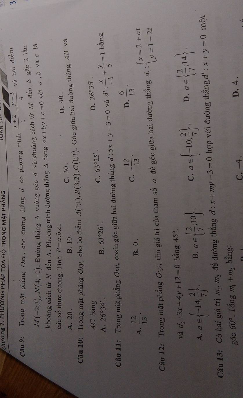 Chương 7. PHưỚNG PHÁP TỌA Độ TRONG MặT PHÁNG
TOAN
Câu  9: Trong mặt phẳng Oxy, cho đường thẳng d có phương trình  (x+2)/1 = (y-3)/4  và hai điểm
3
M(-2;3),N(4;-1). Đường thẳng Δ vuông góc đ và khoảng cách từ M đến Δ gấp 2 lần
khoảng cách từ N đến Δ. Phương trình đường thẳng Δ dạng ax+by+c=0 với a,b và c là
các số thực dương. Tính P=a.b.c.
D. 40 .
A. 20 . B. 10 . C. 30 .
Câu 10: Trong mặt phẳng Oxy, cho ba điểm A(1;1),B(3;2),C(1;3) Góc giữa hai đường thẳng AB và
AC overset c2 n g
D. 26°35'.
A. 26°34'. B. 63°26'.
C. 63°25'.
Câu 11: Trong mặt phẳng Oxy, cosin góc giữa hai đường thẳng d:5x+y-3=0 và d': x/-1 + y/5 =1 bằng
C.
A.  12/13 . B. 0 . - 12/13 .
D.  6/13 .
Câu 12: Trong mặt phẳng Oxy, tìm giá trị của tham số a để góc giữa hai đường thẳng d_1:beginarrayl x=2+at y=1-2tendarray.
và d_2:3x+4y+12=0 bằng 45°.
A. a∈  -14; 2/7  . B. a∈   2/7 ;10 . C. a∈  -10; 2/7  . D. a∈   2/7 ;14 .
Câu 13: Có hai giá trị m_1,m_2 để đường thắng d:x+my-3=0 hợp với đường thẳng d' : x+y=0 một
góc 60°. Tổng m_1+m_2 bằng:
C. -4 . D. 4 .