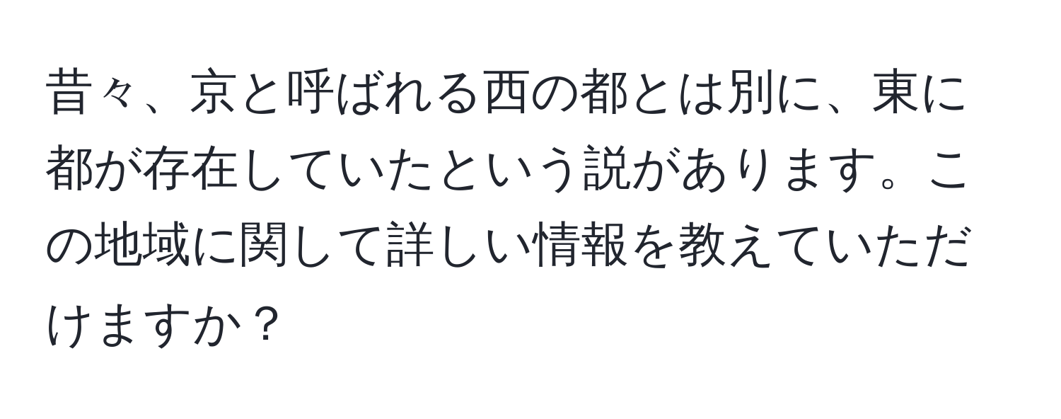 昔々、京と呼ばれる西の都とは別に、東に都が存在していたという説があります。この地域に関して詳しい情報を教えていただけますか？