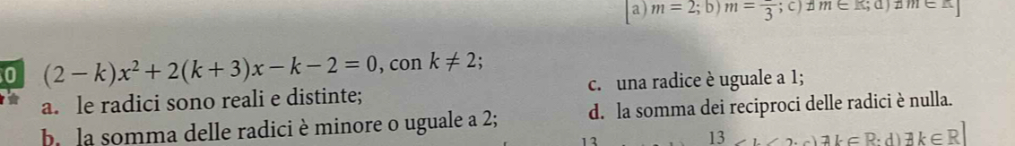 a) m=2;b)m=frac 3; C ) # m∈ R;a) I m∈ K
0 (2-k)x^2+2(k+3)x-k-2=0 , con k!= 2;
a. le radici sono reali e distinte; c.una radice è uguale a 1;
b la somma delle radici è minore o uguale a 2; d. la somma dei reciproci delle radici è nulla.
12
13
exists k∈ R:d)exists k∈ R