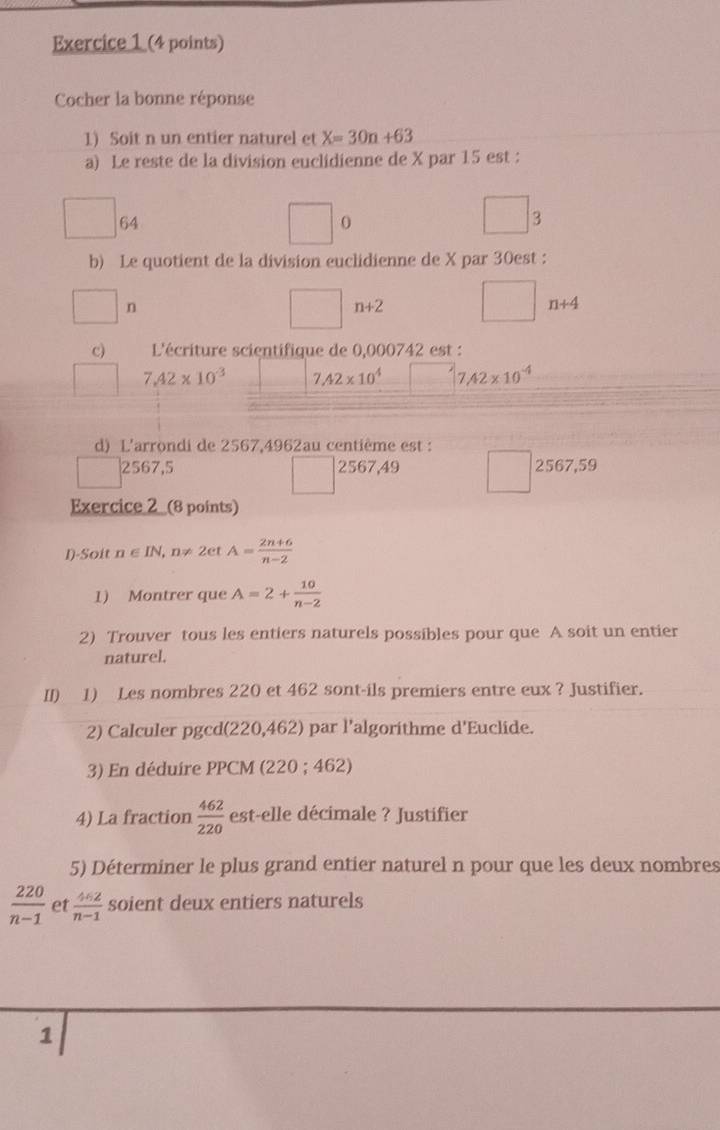 Cocher la bonne réponse
1) Soit n un entier naturel et X=30n+63
a) Le reste de la division euclidienne de X par 15 est :
64
0
3
b) Le quotient de la division euclidienne de X par 30est :
n
n+2
n+4
c) L'écriture scientifique de 0,000742 est :
7.42* 10^(-3) 7.42* 10^4 7.42* 10^(-4)
d) L'arrondi de 2567,4962au centième est :
2567,5 2567,49 2567,59
Exercice 2_ (8 points)
I)-Soit n∈ IN , n≠ 2et A= (2n+6)/n-2 
1) Montrer que A=2+ 10/n-2 
2) Trouver tous les entiers naturels possibles pour que A soit un entier
naturel.
II) 1) Les nombres 220 et 462 sont-ils premiers entre eux ? Justifier.
2) Calculer pgcd(220,462) par l'algorithme d'Euclide.
3) En déduire PPCM (220; 462)
4) La fraction  462/220  est-elle décimale ? Justifier
5) Déterminer le plus grand entier naturel n pour que les deux nombres
 220/n-1  et  4n2/n-1  soient deux entiers naturels
1