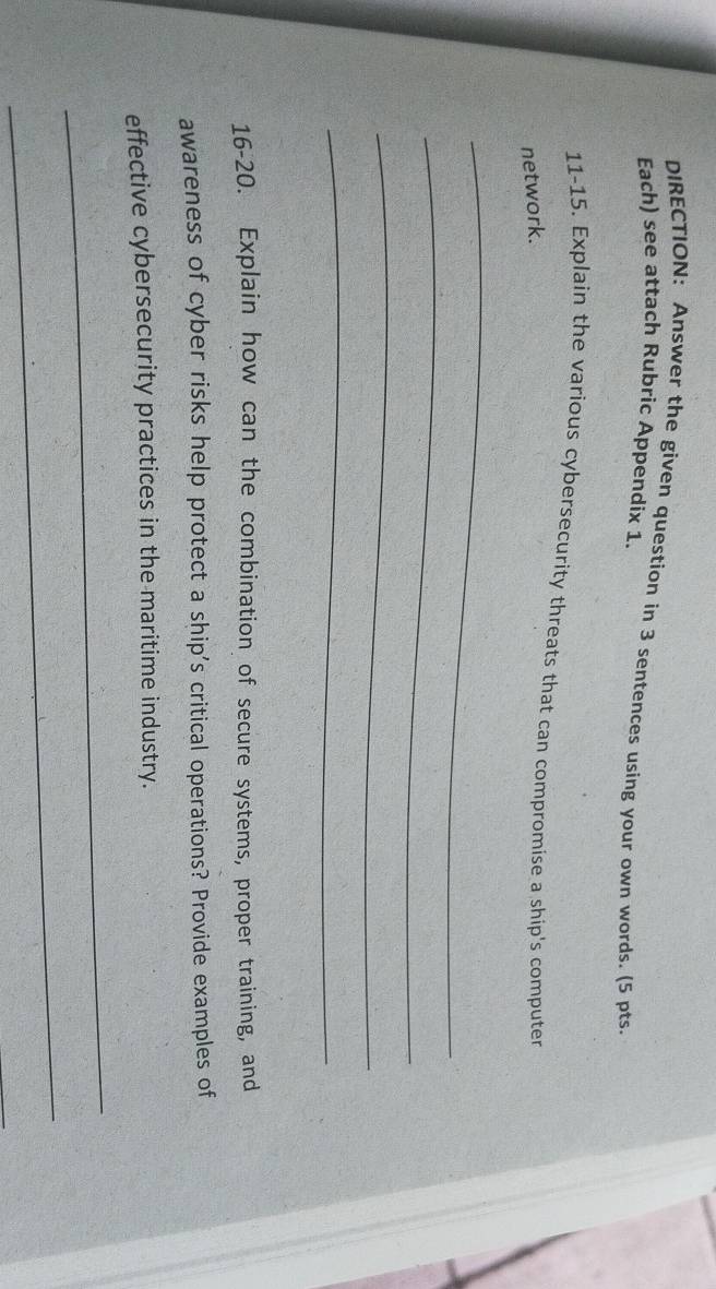 DIRECTION: Answer the given question in 3 sentences using your own words. (5 pts. 
Each) see attach Rubric Appendix 1. 
11-15. Explain the various cybersecurity threats that can compromise a ship's computer 
network. 
_ 
_ 
_ 
_ 
16-20. Explain how can the combination of secure systems, proper training, and 
awareness of cyber risks help protect a ship's critical operations? Provide examples of 
effective cybersecurity practices in the maritime industry. 
_ 
_