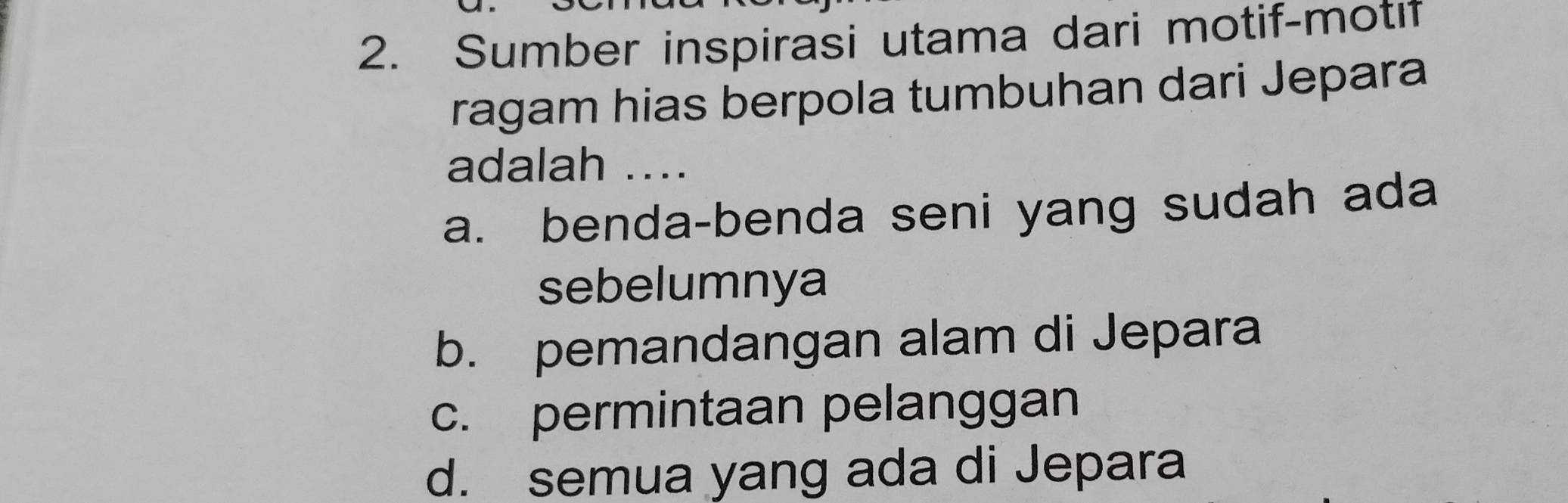 Sumber inspirasi utama dari motif-motı
ragam hias berpola tumbuhan dari Jepara
adalah ..
a. benda-benda seni yang sudah ada
sebelumnya
b. pemandangan alam di Jepara
c. permintaan pelanggan
d. semua yang ada di Jepara