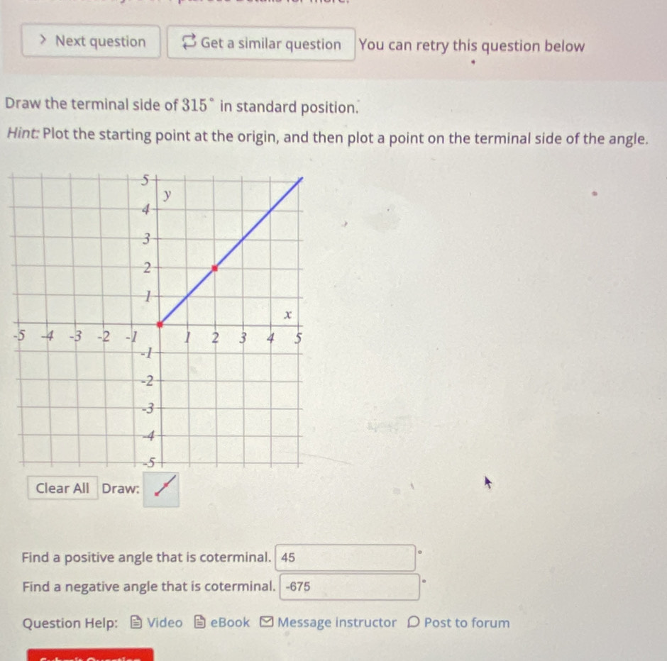 Next question Get a similar question You can retry this question below 
Draw the terminal side of 315° in standard position. 
Hint: Plot the starting point at the origin, and then plot a point on the terminal side of the angle. 
- 
Clear All Draw: 
Find a positive angle that is coterminal. 45
Find a negative angle that is coterminal. -675
Question Help: Video E eBook □ Message instructor 〇 Post to forum