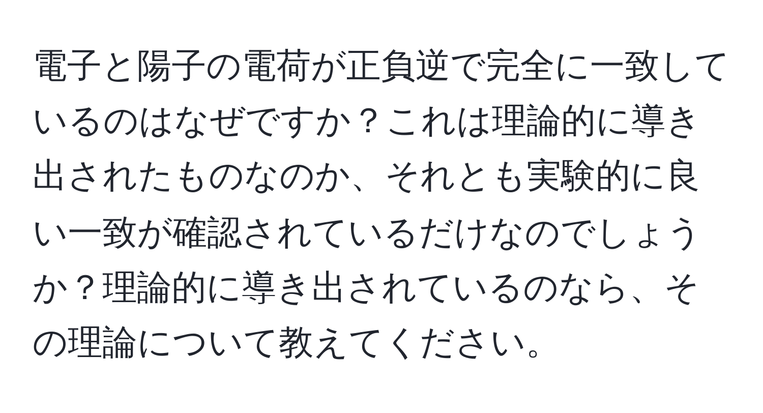 電子と陽子の電荷が正負逆で完全に一致しているのはなぜですか？これは理論的に導き出されたものなのか、それとも実験的に良い一致が確認されているだけなのでしょうか？理論的に導き出されているのなら、その理論について教えてください。