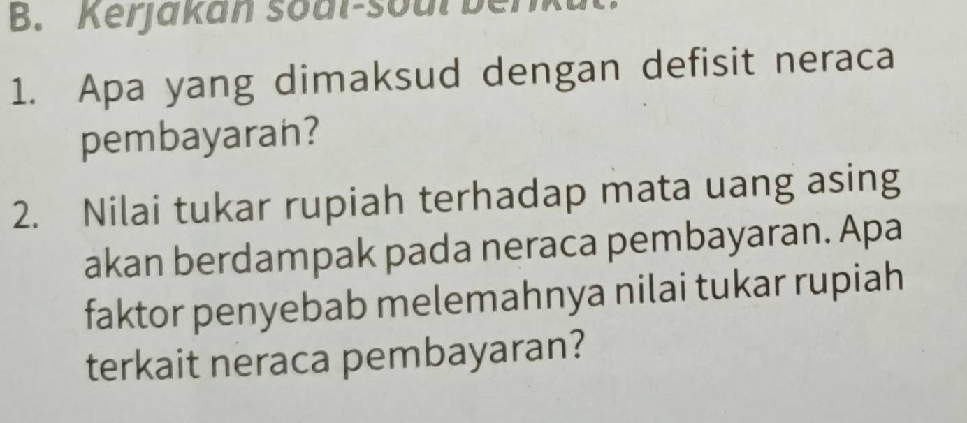 Kerjakan soal-so ul b 
1. Apa yang dimaksud dengan defisit neraca 
pembayaran? 
2. Nilai tukar rupiah terhadap mata uang asing 
akan berdampak pada neraca pembayaran. Apa 
faktor penyebab melemahnya nilai tukar rupiah 
terkait neraca pembayaran?