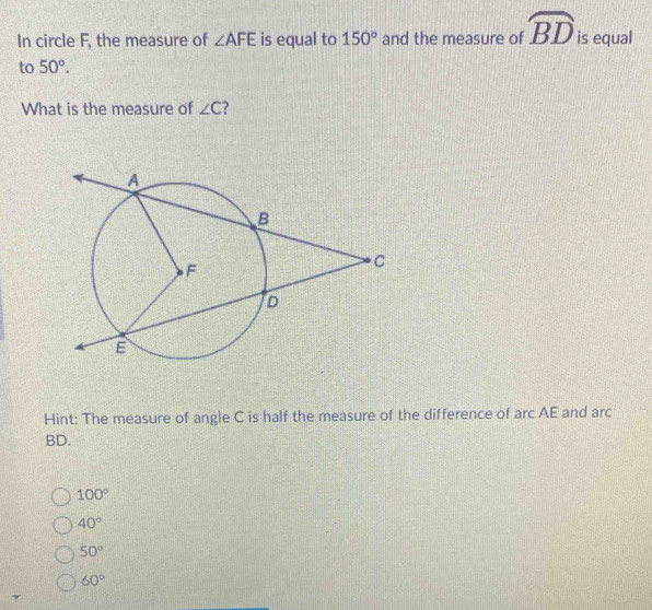 In circle F, the measure of ∠ AFE is equal to 150° and the measure of widehat BD is equal
to 50°. 
What is the measure of ∠ C 7
Hint: The measure of angle C is half the measure of the difference of arc AE and arc
BD.
100°
40°
50°
60°