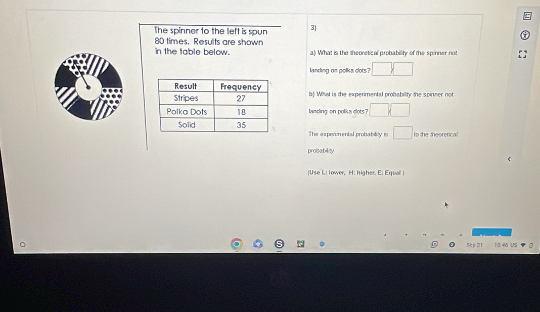 The spinner to the left is spun 3)
80 times. Results are shown 
in the table below. a) What is the theoretical probability of the spinner not 
landing on polka dots? □ □ 
b) What is the experimental probability the spinner not 
landing on polka dots? □ □
The experimental probability is □ to the theoretical 
probability 
(Use L: lower, H: higher, E: Equal ) 
Sep 21 10:46 US
