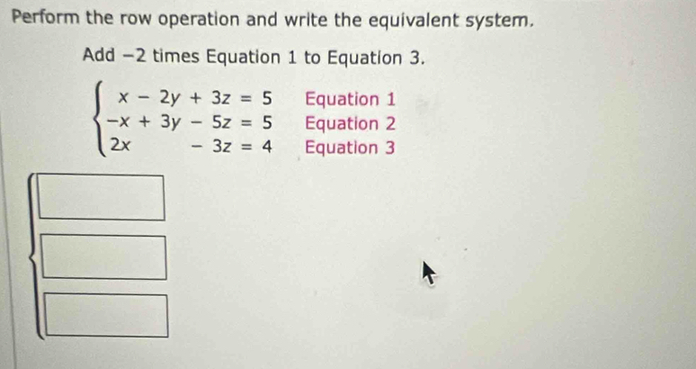 Perform the row operation and write the equivalent system.
Add -2 times Equation 1 to Equation 3.
Equation 1
beginarrayl x-2y+3z=5 -x+3y-5z=5 2x-3z=4endarray. Equation 2
Equation 3