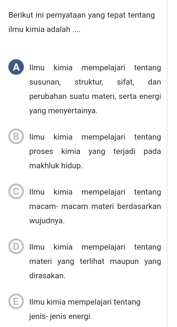 Berikut ini pernyataan yang tepat tentang
ilmu kimia adalah ....
A Ilmu kimia mempelajari tentang
susunan, struktur, sifat, dan
perubahan suatu materi, serta energi
yang menyertainya.
BIlmu kimia mempelajari tentang
proses kimia yang terjadi pada
makhluk hidup.
Ilmu kimia mempelajari tentang
macam- macam materi berdasarkan
wujudnya.
D Ilmu kimia mempelajari tentan
materi yang terlihat maupun yang 
dirasakan.
E Ilmu kimia mempelajari tentang
jenis- jenis energi.