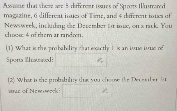 Assume that there are 5 different issues of Sports Illustrated 
magazine, 6 different issues of Time, and 4 different issues of 
Newsweek, including the December 1st issue, on a rack. You 
choose 4 of them at random. 
(1) What is the probability that exactly 1 is an issue issue of 
Sports Illustrated? 
(2) What is the probability that you choose the December 1st
issue of Newsweek?