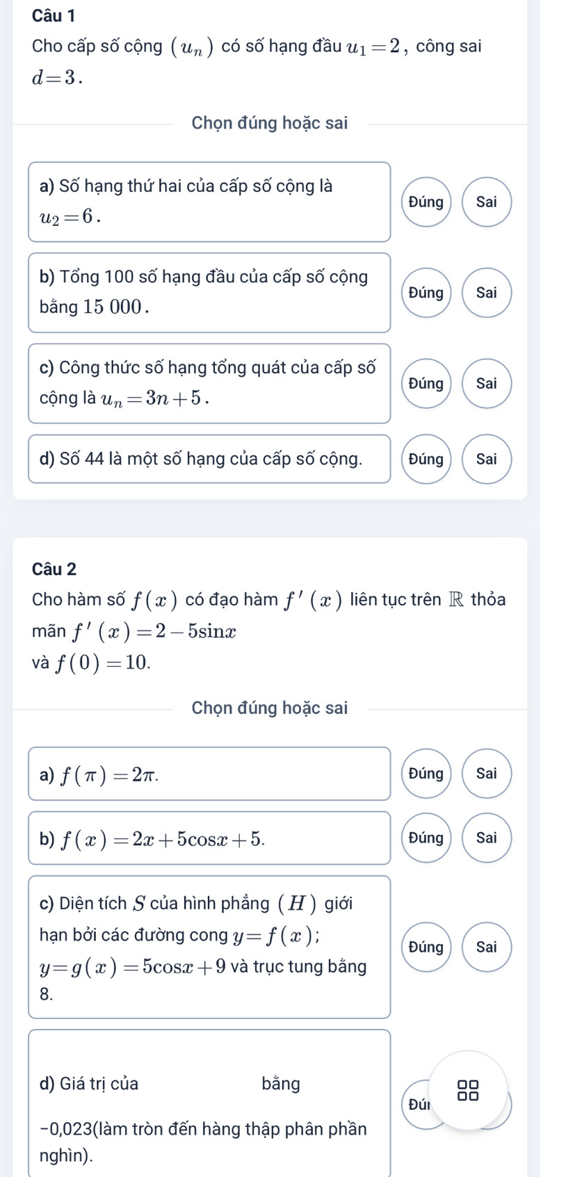 Cho cấp số cộng (u_n) có số hạng đầu u_1=2 , công sai
d=3. 
Chọn đúng hoặc sai 
a) Số hạng thứ hai của cấp số cộng là 
Đúng Sai
u_2=6. 
b) Tổng 100 số hạng đầu của cấp số cộng 
Đúng Sai 
bằng 15 000. 
c) Công thức số hạng tổng quát của cấp số 
Đúng 
cộng là u_n=3n+5. Sai 
d) Số 44 là một số hạng của cấp số cộng. Đúng Sai 
Câu 2 
Cho hàm số f(x) có đạo hàm f'(x) liên tục trên R thỏa 
mãn f'(x)=2-5sin x
và f(0)=10. 
Chọn đúng hoặc sai 
a) f(π )=2π. Đúng Sai 
b) f(x)=2x+5cos x+5. Đúng Sai 
c) Diện tích S của hình phẳng ( H ) giới 
hạn bởi các đường cong y=f(x). 
Đúng Sai
y=g(x)=5cos x+9 và trục tung bằng 
8. 
d) Giá trị của bằng 
Đúi
-0,023 (làm tròn đến hàng thập phân phần 
nghìn).