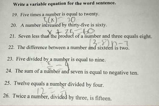 Write a variable equation for the word sentence. 
19. Five times a number is equal to twenty. 
20. A number increased by thirty-five is sixty. 
21. Seven less than the product of a number and three equals eight. 
22. The difference between a number and sixteen is two. 
23. Five divided by a number is equal to nine. 
24. The sum of a number and seven is equal to negative ten. 
25. Twelve equals a number divided by four. 
26. Twice a number, divided by three, is fifteen.