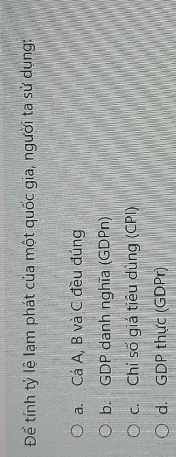 Để tính tỷ lệ lạm phát của một quốc gia, người ta sử dụng:
a. Cả A, B và C đều đúng
b. GDP danh nghĩa (GDPn)
c. Chỉ số giá tiêu dùng (CPI)
d. GDP thực (GDPr)