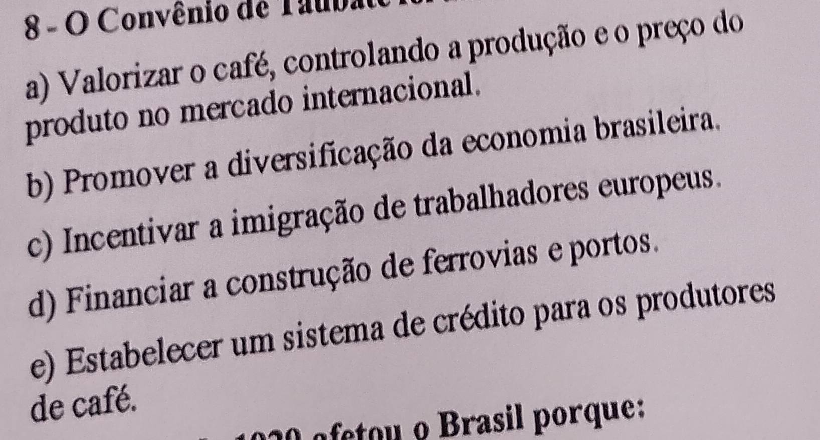 Convênio de Tauba
a) Valorizar o café, controlando a produção e o preço do
produto no mercado internacional.
b) Promover a diversificação da economia brasileira.
c) Incentivar a imigração de trabalhadores europeus.
d) Financiar a construção de ferrovias e portos.
e) Estabelecer um sistema de crédito para os produtores
de café.
afetou Brasil porque: