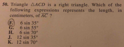 Triangle △ ACD is a right triangle. Which of the
following expressions represents the length, in
centimeters, of overline AC ?
F 6sin 35°
G. 6sin 55°
H. 6sin 70°
J. 12sin 35°
K. 12sin 70°