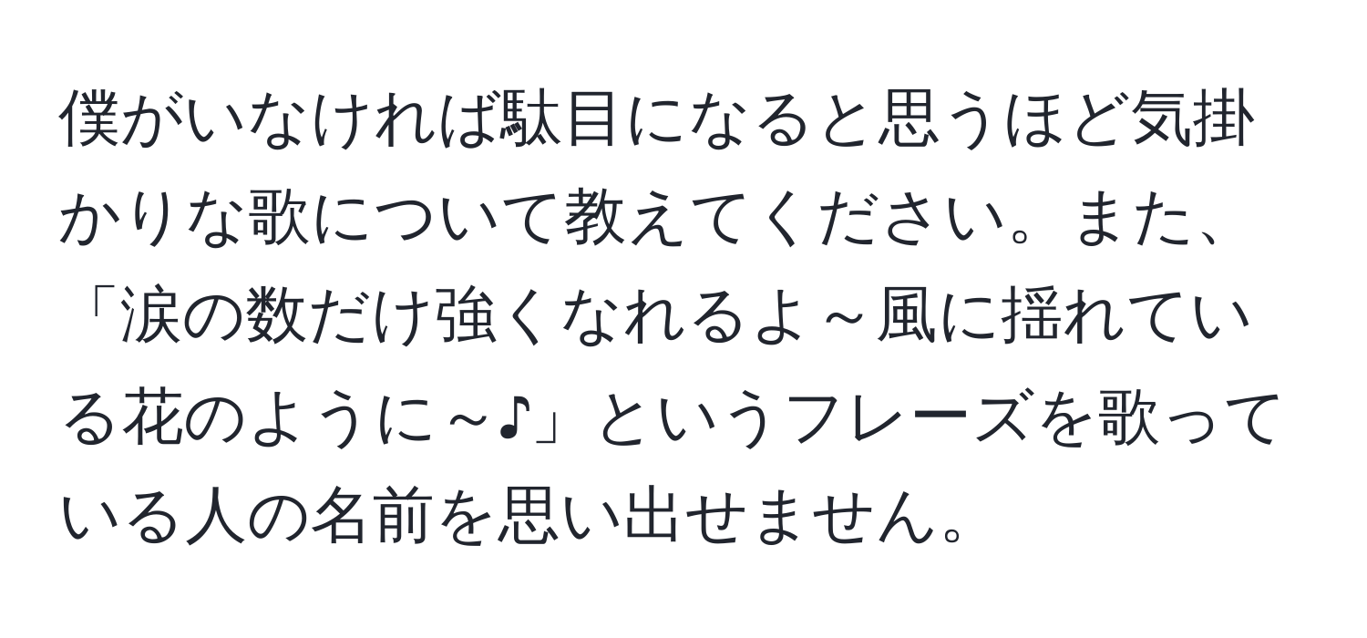 僕がいなければ駄目になると思うほど気掛かりな歌について教えてください。また、「涙の数だけ強くなれるよ～風に揺れている花のように～♪」というフレーズを歌っている人の名前を思い出せません。