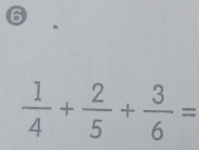 6
 1/4 + 2/5 + 3/6 =