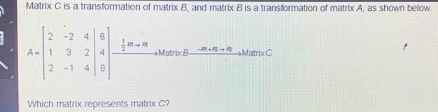 Matrix C is a transformation of matrix B, and matrix B is a transformation of matrix A, as shown below.
A=beginbmatrix 2&-2&4 1&3&2 2&-1&4endbmatrix beginarrayr B 4 hline endarray xrightarrow  1/2 m+mto MarreB-nto MarRC Brete-C
Which matrix represents matrix C?