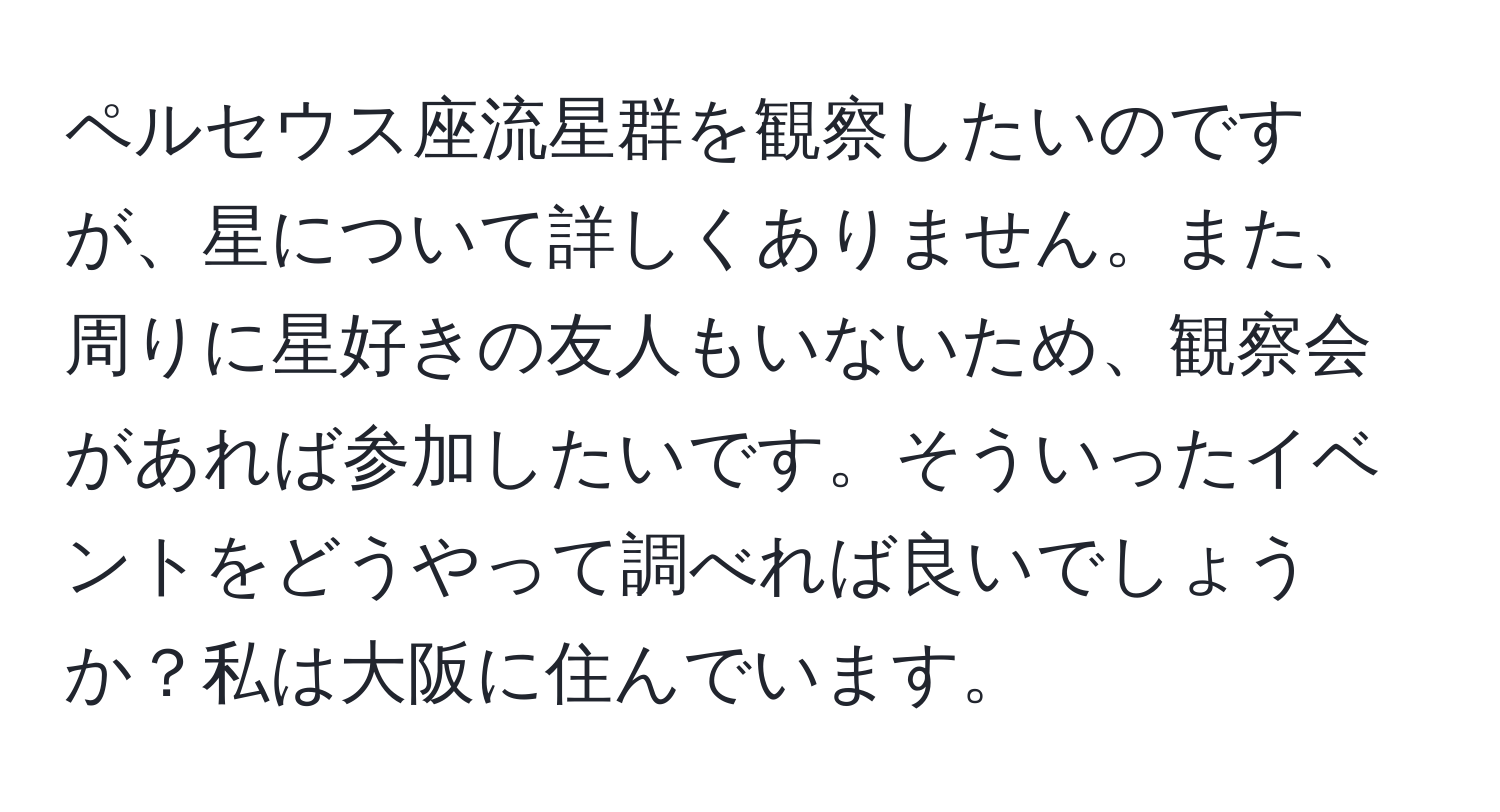 ペルセウス座流星群を観察したいのですが、星について詳しくありません。また、周りに星好きの友人もいないため、観察会があれば参加したいです。そういったイベントをどうやって調べれば良いでしょうか？私は大阪に住んでいます。