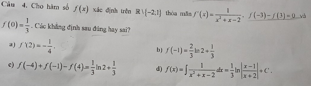 Cho hàm số f(x) xác định trên R∩  -2;1 thòa mãn f'(x)= 1/x^2+x-2 , f(-3)-f(3)=0 và
f(0)= 1/3 . Các khẳng định sau đúng hay sai?
a) f'(2)=- 1/4 . b) f(-1)= 2/3  ln 2+ 1/3 
c) f(-4)+f(-1)-f(4)= 1/3 ln 2+ 1/3 
d) f(x)=∈t  1/x^2+x-2 dx= 1/3 ln | (x-1)/x+2 |+C.