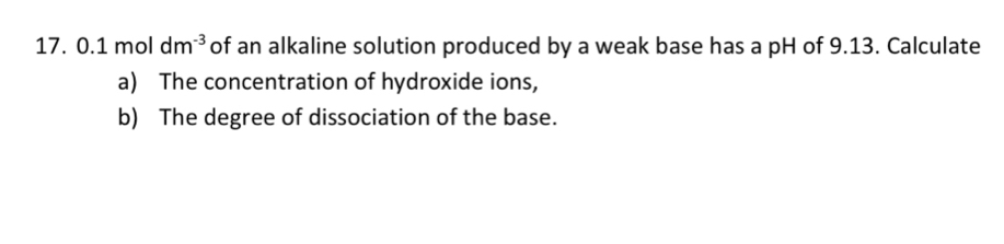 17.0.1moldm^(-3) of an alkaline solution produced by a weak base has a pH of 9.13. Calculate 
a) The concentration of hydroxide ions, 
b) The degree of dissociation of the base.