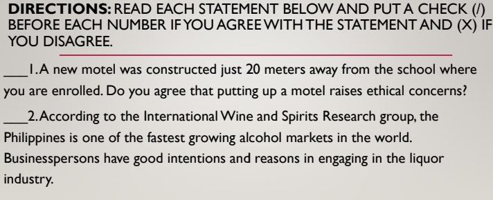 DIRECTIONS: READ EACH STATEMENT BELOW AND PUT A CHECK (/) 
BEFORE EACH NUMBER IF YOU AGREE WITH THE STATEMENT AND (X) IF 
YOU DISAGREE. 
_1.A new motel was constructed just 20 meters away from the school where 
you are enrolled. Do you agree that putting up a motel raises ethical concerns? 
_2.According to the International Wine and Spirits Research group, the 
Philippines is one of the fastest growing alcohol markets in the world. 
Businesspersons have good intentions and reasons in engaging in the liquor 
industry.