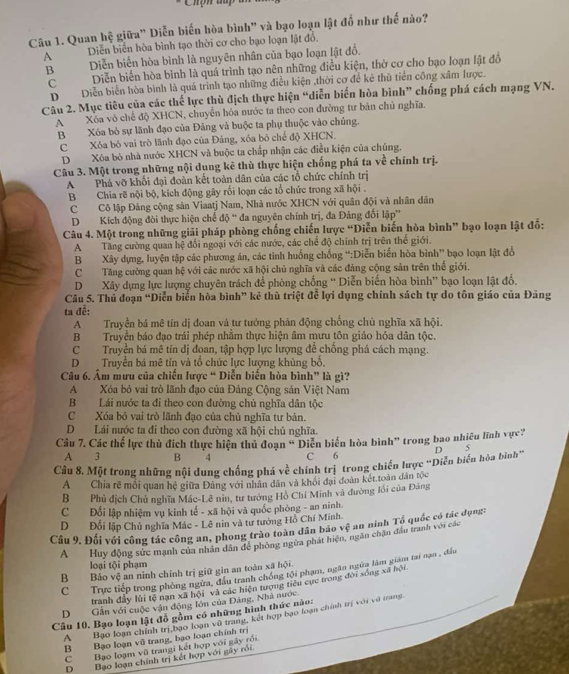 Chợn du
Câu 1. Quan hệ giữa" Diễn biến hòa bình" và bạo loạn lật đồ như thế nào?
A Diễn biến hòa bình tạo thời cơ cho bạo loạn lật đổ.
BDiễn biến hòa bình là nguyên nhân của bạo loạn lật đồ.
CDiễn biển hòa bình là quá trình tạo nên những điều kiện, thờ cơ cho bạo loạn lật đồ
DDiễn biển hòa bình là quá trình tạo những điều kiện ,thời cơ để kẻ thủ tiển công xâm lược.
Cầu 2. Mục tiêu của các thế lực thù địch thực hiện “diễn biến hòa bình” chống phá cách mạng VN.
AXóa vỏ chế độ XHCN, chuyển hóa nước ta theo con đường tư bản chủ nghĩa.
BXóa bỏ sự lãnh đạo của Đảng và buộc ta phụ thuộc vào chúng.
C Xỏa bỏ vai trò lãnh đạo của Đảng, xóa bỏ chế độ XHCN.
DXóa bỏ nhà nước XHCN và buộc ta chấp nhận các điều kiện của chúng.
Câu 3. Một trong những nội dụng kê thù thực hiện chống phá ta về chính trị.
A Phá vỡ khối đại đoàn kết toàn dân của các tổ chức chính trị
B Chia rẽ nội bộ, kích động gây rối loạn các tổ chức trong xã hội .
CCô lập Đảng cộng sản Viaatj Nam, Nhà nước XHCN với quân đội và nhân dân
D Kích động đòi thực hiện chế độ “ đa nguyên chính trị, đa Đảng đối lập”
Câu 4. Một trong những giải pháp phòng chống chiến lược “Diễn biến hòa bình” bạo loạn lật đổ:
ATăng cường quan hệ đối ngoại với các nước, các chế độ chính trị trên thế giới.
BXây dựng, luyện tập các phương án, các tình huống chống “:Diễn biển hòa bình” bạo loạn lật đồ
CTăng cường quan hệ với các nước xã hội chủ nghĩa và các đảng cộng sản trên thế giới.
DXây dựng lực lượng chuyên trách để phòng chống “ Diễn biến hòa bình” bạo loạn lật đổ.
Câu 5. Thủ đoạn “Diễn biến hòa bình” kẻ thù triệt để lợi dụng chính sách tự do tôn giáo của Đãng
ta đễ:
ATruyền bá mê tín dị đoan và tư tưởng phản động chồng chủ nghĩa xã hội.
BTruyền báo đạo trái phép nhằm thực hiện âm mưu tôn giáo hóa dân tộc.
CTruyền bá mê tín dị đoan, tập hợp lực lượng để chống phá cách mạng.
D Truyền bá mê tín và tổ chức lực lượng khủng bố.
Câu 6. Âm mưu của chiến lược “ Diễn biến hòa bình” là gì?
A Xóa bỏ vai trò lãnh đạo của Đảng Cộng sản Việt Nam
BLái nước ta đi theo con đường chủ nghĩa dân tộc
C Xóa bỏ vai trò lãnh đạo của chủ nghĩa tư bản.
DLái nước ta đi theo con đường xã hội chủ nghĩa.
Câu 7, Các thế lực thủ đích thực hiện thủ đoạn “ Diễn biến hòa bình” trong bao nhiêu lĩnh vực?
D 5
A  3 B 4 C 6
Câu 8. Một trong những nội dung chống phá về chính trị trong chiến lược “Diễn biến hòa bình”
AChia rẽ mối quan hệ giữa Đảng với nhân dân và khối đại đoàn kết.toàn dân tộc
BPhủ địch Chủ nghĩa Mác-Lê nin, tư tưởng Hồ Chí Minh và đường lối của Đảng
CĐối lập nhiệm vụ kinh tế - xã hội và quốc phòng - an ninh.
DĐối lập Chủ nghĩa Mác - Lê nin và tư tưởng Hồ Chí Minh.
Câu 9. Đối với công tác công an, phong trào toàn dân bảo vệ an ninh Tổ quốc có tác dụng:
AHuy động sức mạnh của nhân dân để phòng ngừa phát hiện, ngăn chặn đầu tranh với các
loại tội phạm
CTrực tiếp trong phòng ngừa, đấu tranh chống tội phạm, ngăn ngừa làm giám tai nạn , đầu
BBảo vệ an ninh chính trị giữ gin an toàn xã hội.
tranh đầy lùi tệ nạn xã hội và các hiện tượng tiểu cực trong đời sống xã hội
DGần với cuộc vận động lớn của Đảng, Nhà nước.
Câu 10. Bạo loạn lật đỗ gồm có những hình thức nào:
A Bạo loạn chính trị,bạo loạn vũ trang, kết hợp bạo loạn chính trị với vũ trang
B Bạo loạn vũ trang, bạo loạn chính trị
C Bạo loạm vũ trangi kết hợp với gây rồi
D  Bạo loạn chính trị kết hợp với gây rồi.