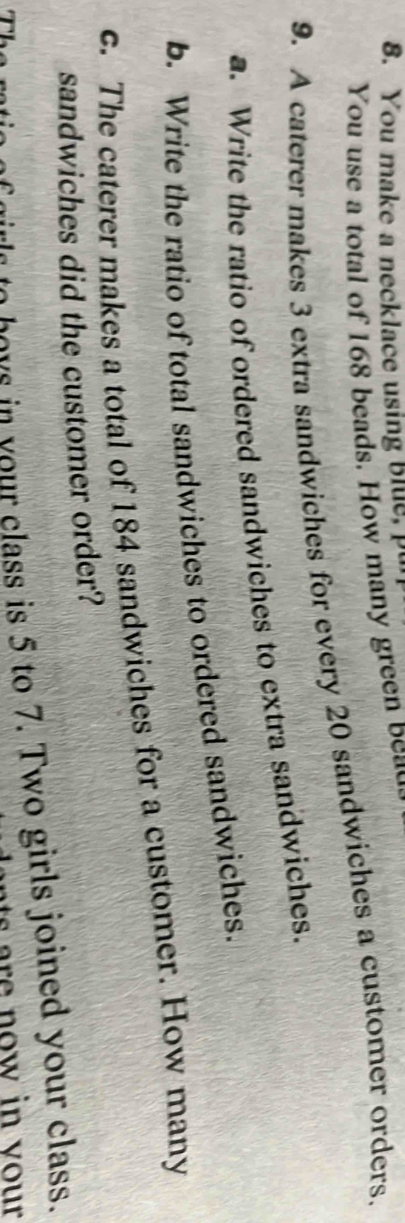 You make a necklace using Blue, u 
You use a total of 168 beads. How many green bea 
9. A caterer makes 3 extra sandwiches for every 20 sandwiches a customer orders. 
a. Write the ratio of ordered sandwiches to extra sandwiches. 
b. Write the ratio of total sandwiches to ordered sandwiches. 
c. The caterer makes a total of 184 sandwiches for a customer. How many 
sandwiches did the customer order? 
The rtic of girls to boys in vour class is 5 to 7. Two girls joined your class. 
ants are now in vour .