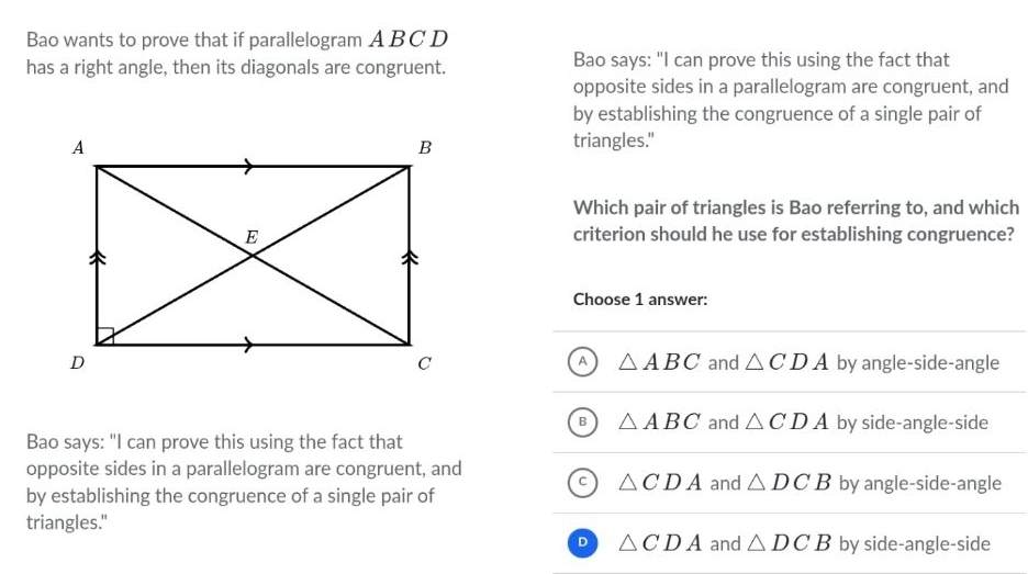 Bao wants to prove that if parallelogram ABC D
has a right angle, then its diagonals are congruent. Bao says: "I can prove this using the fact that
opposite sides in a parallelogram are congruent, and
by establishing the congruence of a single pair of
triangles."
Which pair of triangles is Bao referring to, and which
criterion should he use for establishing congruence?
Choose 1 answer:
A △ ABC
and △ CDA by angle-side-angle
B △ ABC and △ CDA by side-angle-side
Bao says: "I can prove this using the fact that
opposite sides in a parallelogram are congruent, and
△ CDA and △ DCB by angle-side-angle
by establishing the congruence of a single pair of
triangles."
D △ CDA and △ DCB by side-angle-side