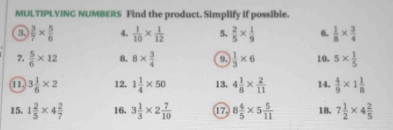 MULTIPLYING NUMBERS Find the product. Simplify if possible. 
a  3/7 *  5/6  4.  1/10 *  1/12  5.  2/5 *  1/9  6.  1/8 *  3/4 
7.  5/6 * 12 8. 8*  3/4  9.  1/3 * 6 10. 5*  1/5 
a 3 1/6 * 2 12. 1 1/4 * 50 13. 4 1/8 *  2/11  14.  4/9 * 1 1/8 
15. 1 2/5 * 4 2/7  16. 3 1/3 * 2 7/10  17 8 4/5 * 5 5/11  18. 7 1/2 * 4 2/5 