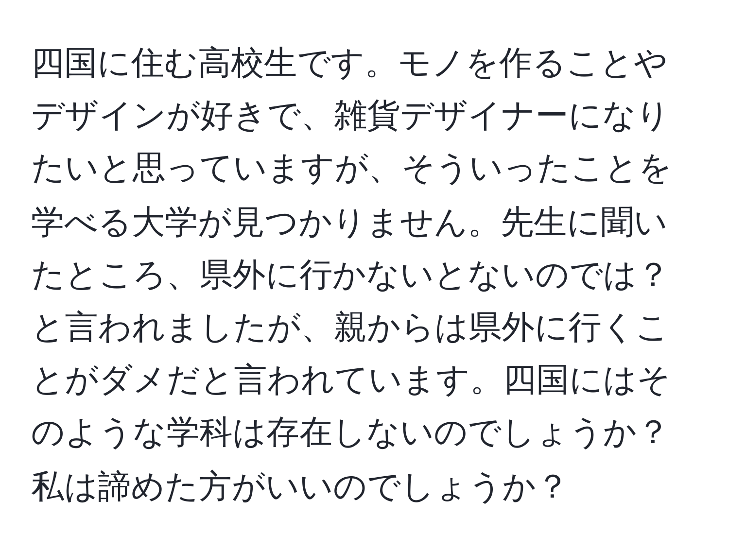 四国に住む高校生です。モノを作ることやデザインが好きで、雑貨デザイナーになりたいと思っていますが、そういったことを学べる大学が見つかりません。先生に聞いたところ、県外に行かないとないのでは？と言われましたが、親からは県外に行くことがダメだと言われています。四国にはそのような学科は存在しないのでしょうか？私は諦めた方がいいのでしょうか？