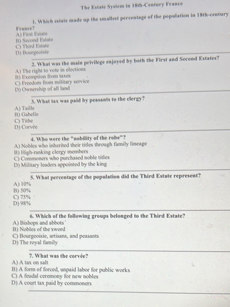 The Estate System in 18th -Century France
1. Which estate made up the smallest percentage of the population in 18th-century
France?
A) First Estate
B) Second Estate
C) Third Estate
D) Bourgeoisie
2. What was the main privilege enjoyed by both the First and Second Estates?
A) The right to vote in elections
B) Exemption from taxes
C) Freedom from military service
D) Ownership of all land
3. What tax was paid by peasants to the clergy?
A) Taille
B) Gabelle
C) Tithe
D) Corvée
4. Who were the "nobility of the robe"?
A) Nobles who inherited their titles through family lineage
B) High-ranking clergy members
C) Commoners who purchased noble titles
D) Military leaders appointed by the king
5. What percentage of the population did the Third Estate represent?
A) 10%
B) 50%
C) 75%
D) 98%
6. Which of the following groups belonged to the Third Estate?
A) Bishops and abbots '
B) Nobles of the sword
C) Bourgeoisie, artisans, and peasants
D) The royal family
7. What was the corvée?
A) A tax on salt
B) A form of forced, unpaid labor for public works
C) A feudal ceremony for new nobles
D) A court tax paid by commoners