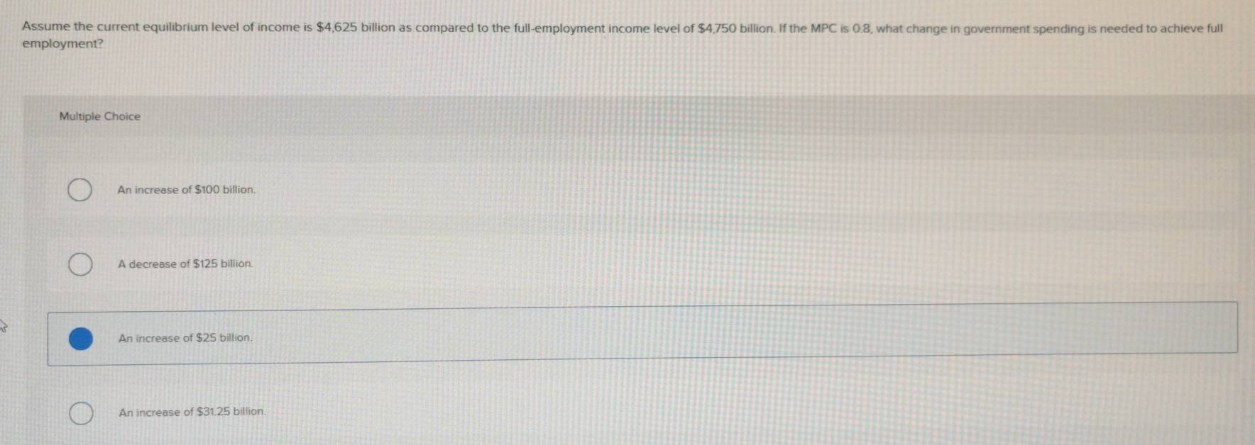 Assume the current equilibrium level of income is $4,625 billion as compared to the full-employment income level of $4,750 billion. If the MPC is 0.8, what change in government spending is needed to achieve full
employment?
Multiple Choice
An increase of $100 billion.
A decrease of $125 billion.
An increase of $25 billion.
An increase of $31.25 billion.