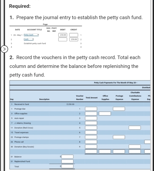 Required: 
1. Prepare the journal entry to establish the petty cash fund. 
2. Record the vouchers in the petty cash record. Total each 
column and determine the balance before replenishing the 
petty cash fund. 
ti 
h 
p 
Total