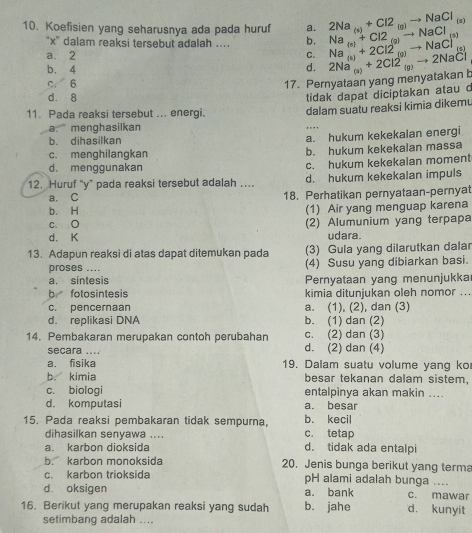 Koefisien yang seharusnya ada pada huruf a. Na_(a)+Cl2_(a)to NaCl 2Na_(s)+Cl2_(g)to NaCl_(s)
“x” dalam reaksi tersebut adalah . b.
a. 2 C. Na_(s)+2Cl2_(g)to NaCl^((s))
b. 4
d.
C. 6 17. Pernyataan yang menyatakan t 2Na_(s)+2Cl2_(g)to 2NaCl
d. 8
tidak dapat diciptakan atau c
11. Pada reaksi tersebut ... energi. dalam suatu reaksi kimia dikemu
a. menghasilkan
b. dihasilkan a. hukum kekekaian energi
c. menghilangkan b. hukum kekekalan massa
d. menggunakan c. hukum kekekalan moment
12. Huruf "y" pada reaksi tersebut adalah …. d. hukum kekekalan impuls
a. C 18. Perhatikan pernyataan-pernyat
b. H (1) Air yang menguap karena
c. O (2) Alumunium yang terpapa
d. K udara.
13. Adapun reaksi di atas dapat ditemukan pada (3) Gula yang dilarutkan dalar
proses .... (4) Susu yang dibiarkan basi.
a. sintesis Pernyataan yang menunjukka
b fotosintesis kimia ditunjukan oleh nomor ...
c. penceraan a. (1), (2), dan (3)
d. replikasi DNA b. (1) dan (2)
14. Pembakaran merupakan contoh perubahan d. (2) dan (4) c. (2) dan (3)
secara ....
a. fisika 19. Dalam suatu volume yang ko
b. kimia besar tekanan dalam sistem,
c. biologi entalpinya akan makin ....
d. komputasi a. besar
15. Pada reaksi pembakaran tidak sempurna, b. kecil
dihasilkan senyawa .... c. tetap
a. karbon dioksida d. tidak ada entalpi
b. karbon monoksida 20. Jenis bunga berikut yang terma
c. karbon trioksida pH alami adalah bunga ....
d. oksigen a. bank c. mawar
16. Berikut yang merupakan reaksi yang sudah b. jahe d. kunyit
setimbang adalah ....