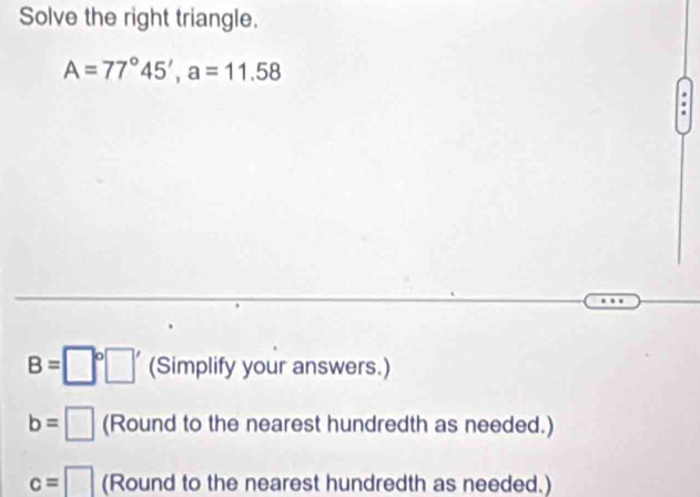 Solve the right triangle.
A=77°45', a=11.58
B= (Simplify your answers.)
b= (Round to the nearest hundredth as needed.)
c=□ (Round to the nearest hundredth as needed.)