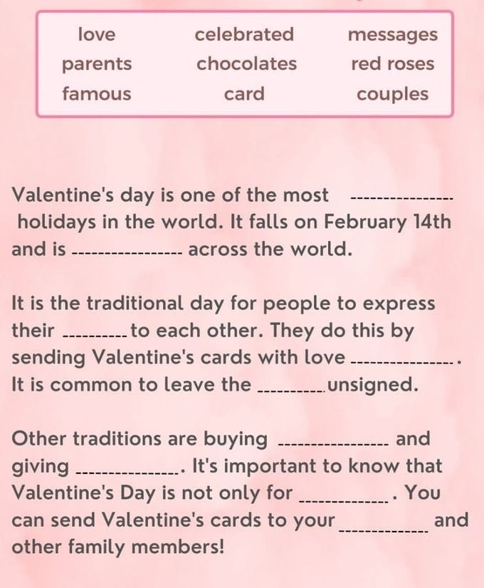 love celebrated messages
parents chocolates red roses
famous card couples
Valentine's day is one of the most_
holidays in the world. It falls on February 14th
and is _across the world.
It is the traditional day for people to express
their _to each other. They do this by
sending Valentine's cards with love_
。
It is common to leave the _unsigned.
Other traditions are buying _and
giving _. It's important to know that
Valentine's Day is not only for _. You
can send Valentine's cards to your _and
other family members!