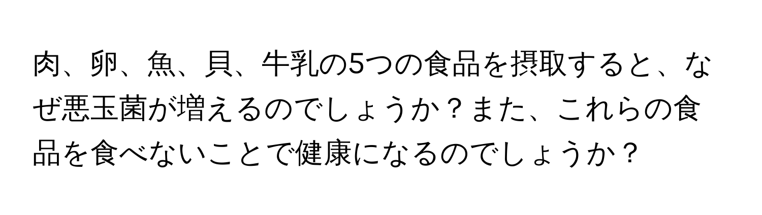 肉、卵、魚、貝、牛乳の5つの食品を摂取すると、なぜ悪玉菌が増えるのでしょうか？また、これらの食品を食べないことで健康になるのでしょうか？