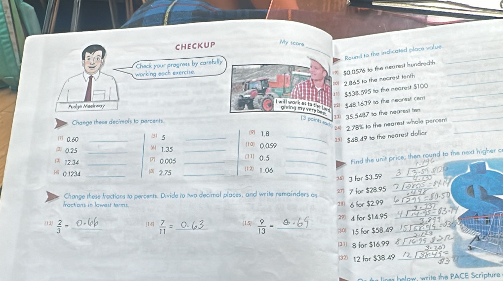 My score 
Round to the indicated place value._ 
9 $0.0576 to the nearest hundredth 
0) 2.865 to the nearest tenth 
1 $538.595 to the nearest $100
$48.1639 to the nearest cent 
2) 23) 35.5487 to the nearest ten 
Change these decimals to percents. 
_ 
each 24 2.78% to the nearest whole percent_ 
(5) 5
(9) 1.8
_25) $48.49 to the nearest dollar 
_ 
(1) 0.60 __(10) 0.059
(6) 1.35
2 0.25 __(11) 0.5
⑶ 12.34 _7) 0.005 _ 
_Find the unit price, then round to the next higher c 
4 0.1234 _(8) 2.75 _ 
(12) 1.06 _ 
26) 3 for $3.59
Change these fractions to percents. Divide to two decimal places, and write remainders as 27 7 for $28.95
fractions in lowest terms. 
23) 6 for $2.99
(13)  2/3 = _  7/11 = _ (15)  9/13 = _ 29 4 for $14.95
14 
30) 15 for $58.49
(31) 8 for $16.99
32) 12 for $38.49 _ 
lines helow, write the PACE Scripture