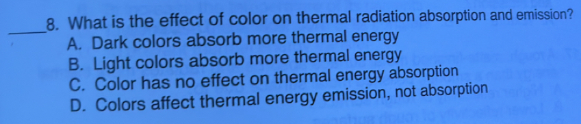 What is the effect of color on thermal radiation absorption and emission?
_
A. Dark colors absorb more thermal energy
B. Light colors absorb more thermal energy
C. Color has no effect on thermal energy absorption
D. Colors affect thermal energy emission, not absorption