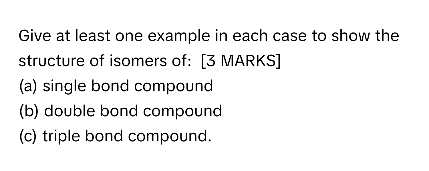 Give at least one example in each case to show the structure of isomers of:  [3 MARKS]
(a) single bond compound
(b) double bond compound
(c) triple bond compound.