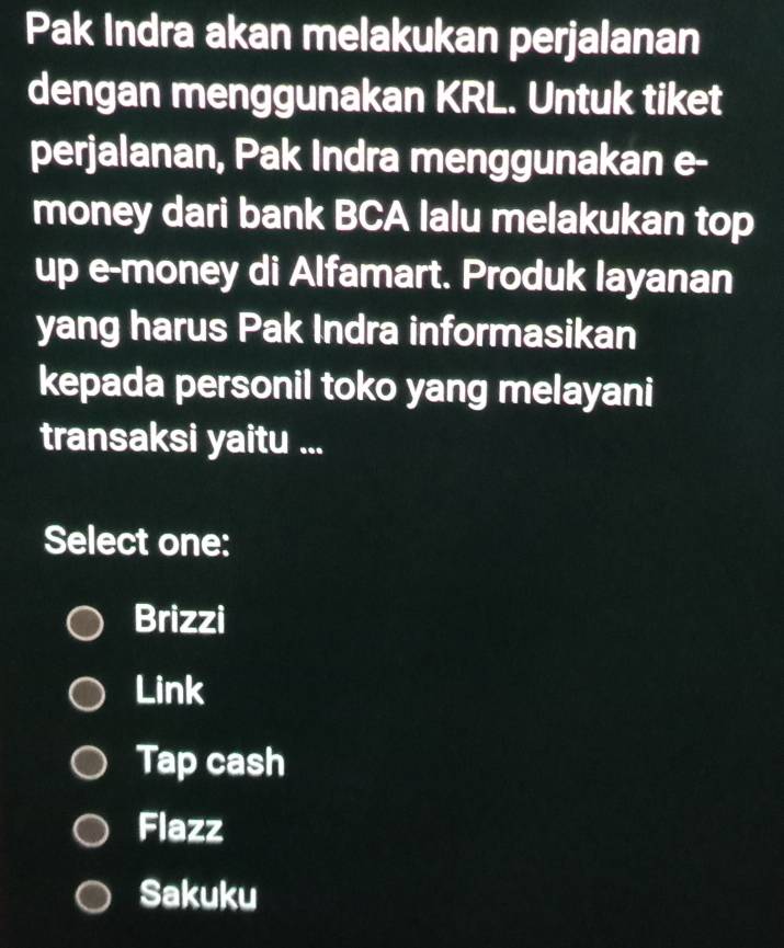 Pak Indra akan melakukan perjalanan
dengan menggunakan KRL. Untuk tiket
perjalanan, Pak Indra menggunakan e-
money dari bank BCA lalu melakukan top
up e-money di Alfamart. Produk layanan
yang harus Pak Indra informasikan
kepada personil toko yang melayani
transaksi yaitu ...
Select one:
Brizzi
Link
Tap cash
Flazz
Sakuku