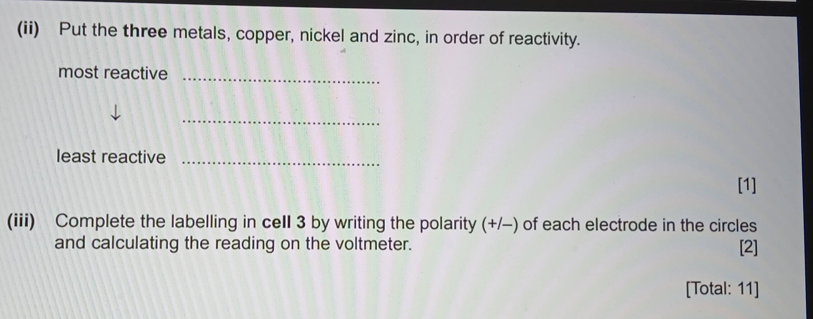 (ii) Put the three metals, copper, nickel and zinc, in order of reactivity. 
most reactive_ 
_ 
least reactive_ 
[1] 
(iii) Complete the labelling in cell 3 by writing the polarity (+/-) of each electrode in the circles 
and calculating the reading on the voltmeter. [2] 
[Total: 11]