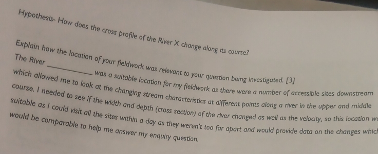 Hypothesis- How does the cross profile of the River X change along its course? 
The River 
Explain how the location of your fieldwork was relevant to your question being investigated. [3] 
was a suitable location for my fieldwork as there were a number of accessible sites downstream 
which allowed me to look at the changing stream characteristics at different points along a river in the upper and middle 
course. I needed to see if the width and depth (cross section) of the river changed as well as the velocity, so this location w
suitable as I could visit all the sites within a day as they weren't too far apart and would provide data on the changes whic 
would be comparable to help me answer my enquiry question.